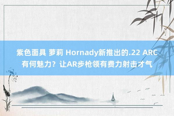 紫色面具 萝莉 Hornady新推出的.22 ARC有何魅力？让AR步枪领有费力射击才气