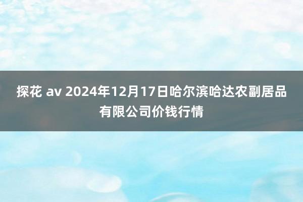 探花 av 2024年12月17日哈尔滨哈达农副居品有限公司价钱行情