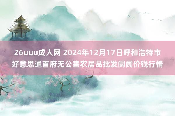 26uuu成人网 2024年12月17日呼和浩特市好意思通首府无公害农居品批发阛阓价钱行情