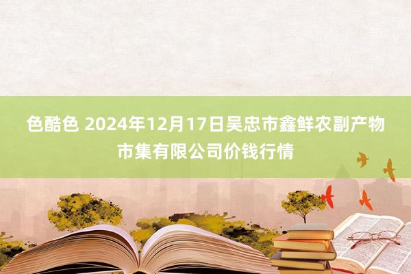 色酷色 2024年12月17日吴忠市鑫鲜农副产物市集有限公司价钱行情