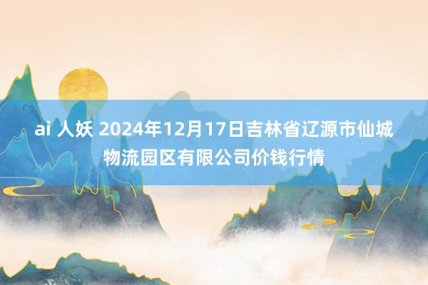 ai 人妖 2024年12月17日吉林省辽源市仙城物流园区有限公司价钱行情