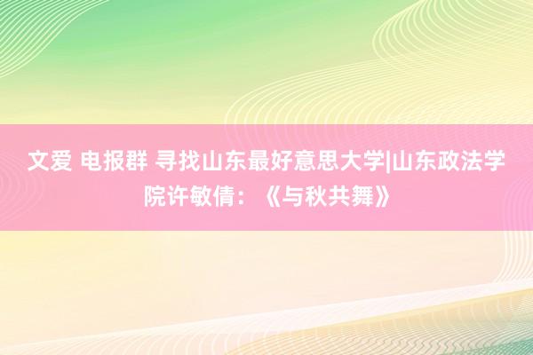 文爱 电报群 寻找山东最好意思大学|山东政法学院许敏倩：《与秋共舞》