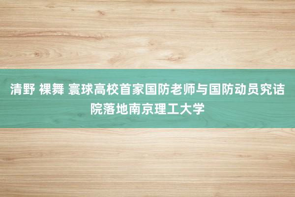 清野 裸舞 寰球高校首家国防老师与国防动员究诘院落地南京理工大学