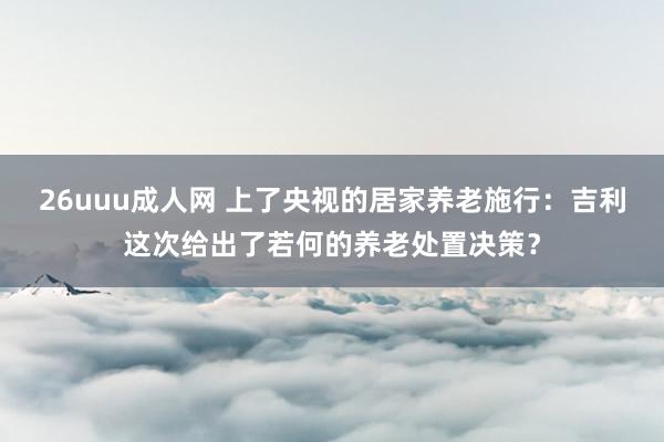 26uuu成人网 上了央视的居家养老施行：吉利这次给出了若何的养老处置决策？