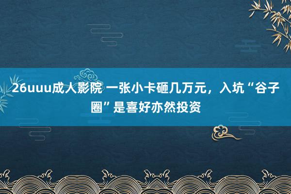 26uuu成人影院 一张小卡砸几万元，入坑“谷子圈”是喜好亦然投资