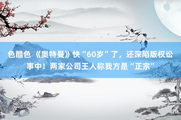 色酷色 《奥特曼》快“60岁”了，还深陷版权讼事中！两家公司王人称我方是“正宗”