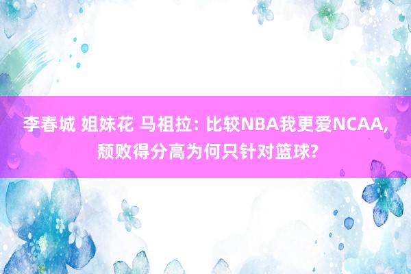 李春城 姐妹花 马祖拉: 比较NBA我更爱NCAA， 颓败得分高为何只针对篮球?