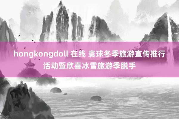 hongkongdoll 在线 寰球冬季旅游宣传推行活动暨欣喜冰雪旅游季脱手