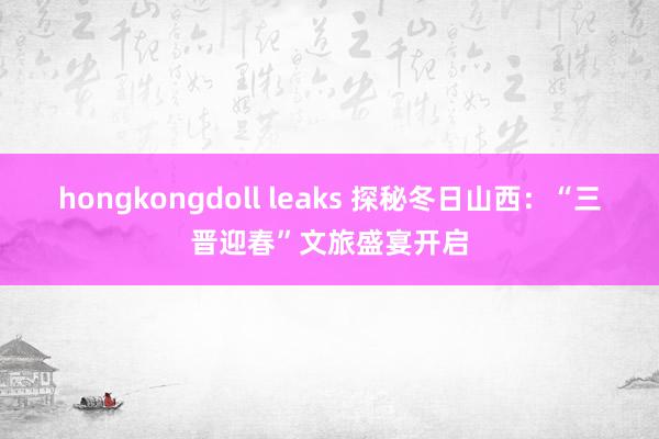 hongkongdoll leaks 探秘冬日山西：“三晋迎春”文旅盛宴开启