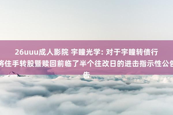 26uuu成人影院 宇瞳光学: 对于宇瞳转债行将住手转股暨赎回前临了半个往改日的进击指示性公告