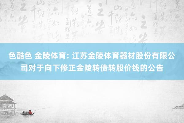 色酷色 金陵体育: 江苏金陵体育器材股份有限公司对于向下修正金陵转债转股价钱的公告