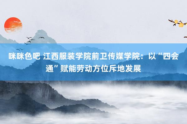 咪咪色吧 江西服装学院前卫传媒学院：以“四会通”赋能劳动方位斥地发展