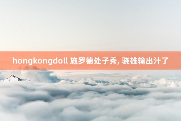 hongkongdoll 施罗德处子秀， 骁雄输出汁了