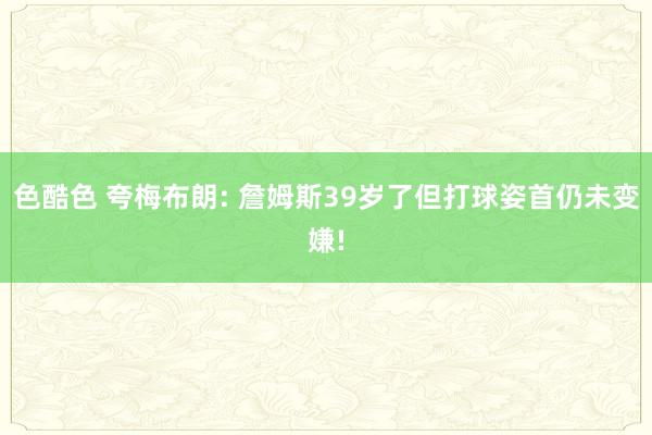 色酷色 夸梅布朗: 詹姆斯39岁了但打球姿首仍未变嫌!