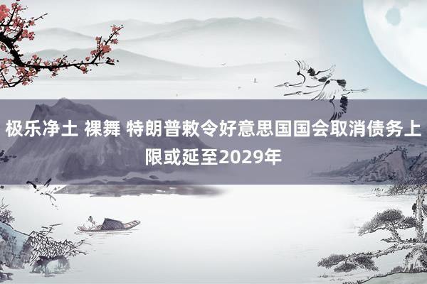 极乐净土 裸舞 特朗普敕令好意思国国会取消债务上限或延至2029年