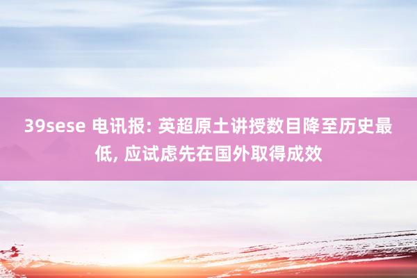 39sese 电讯报: 英超原土讲授数目降至历史最低， 应试虑先在国外取得成效