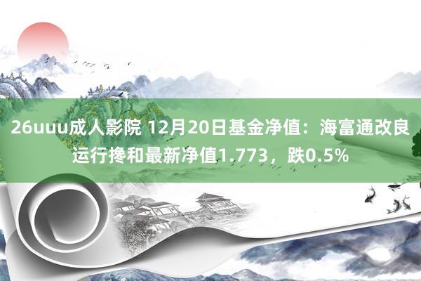 26uuu成人影院 12月20日基金净值：海富通改良运行搀和最新净值1.773，跌0.5%