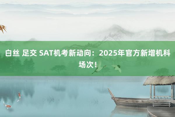 白丝 足交 SAT机考新动向：2025年官方新增机科场次！