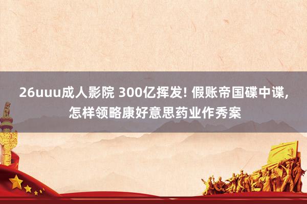 26uuu成人影院 300亿挥发! 假账帝国碟中谍， 怎样领略康好意思药业作秀案