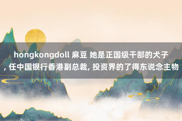 hongkongdoll 麻豆 她是正国级干部的犬子， 任中国银行香港副总裁， 投资界的了得东说念主物