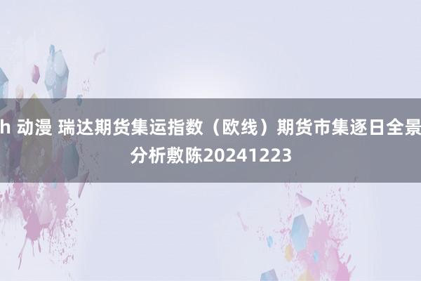 h 动漫 瑞达期货集运指数（欧线）期货市集逐日全景分析敷陈20241223