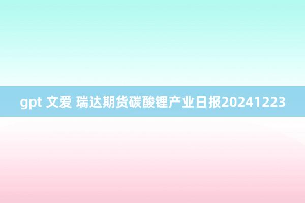 gpt 文爱 瑞达期货碳酸锂产业日报20241223