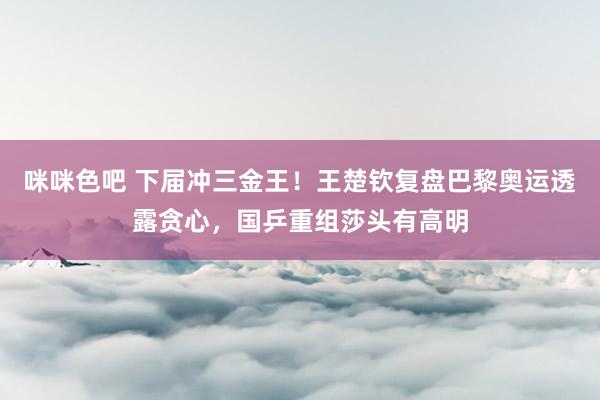 咪咪色吧 下届冲三金王！王楚钦复盘巴黎奥运透露贪心，国乒重组莎头有高明