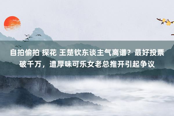 自拍偷拍 探花 王楚钦东谈主气离谱？最好投票破千万，遭厚味可乐女老总推开引起争议