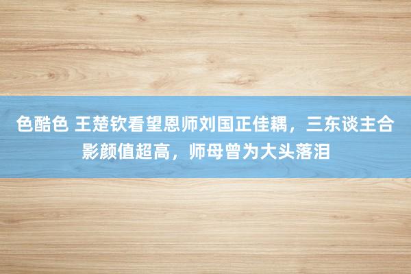 色酷色 王楚钦看望恩师刘国正佳耦，三东谈主合影颜值超高，师母曾为大头落泪