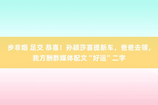 步非烟 足交 恭喜！孙颖莎喜提新车，爸爸去领，我方酬酢媒体配文“好运”二字