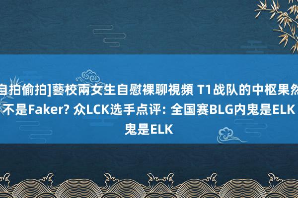 自拍偷拍]藝校兩女生自慰裸聊視頻 T1战队的中枢果然不是Faker? 众LCK选手点评: 全国赛BLG内鬼是ELK