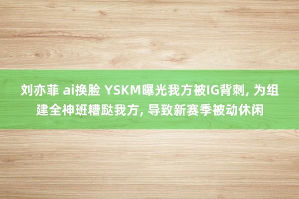 刘亦菲 ai换脸 YSKM曝光我方被IG背刺， 为组建全神班糟跶我方， 导致新赛季被动休闲