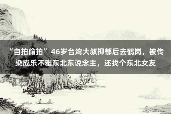 “自拍偷拍” 46岁台湾大叔抑郁后去鹤岗，被传染成乐不雅东北东说念主，还找个东北女友