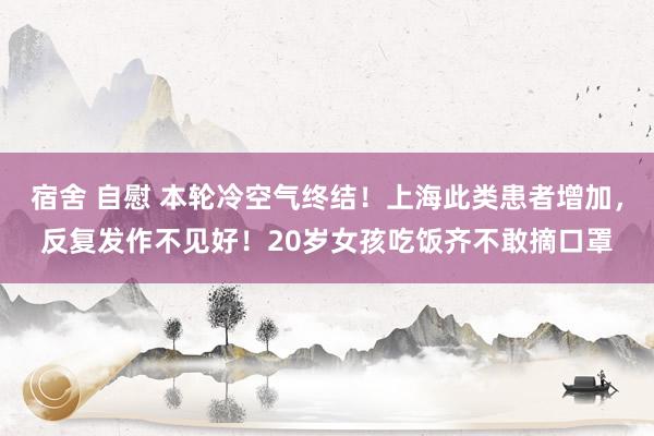 宿舍 自慰 本轮冷空气终结！上海此类患者增加，反复发作不见好！20岁女孩吃饭齐不敢摘口罩