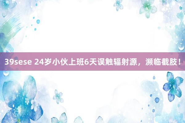 39sese 24岁小伙上班6天误触辐射源，濒临截肢！