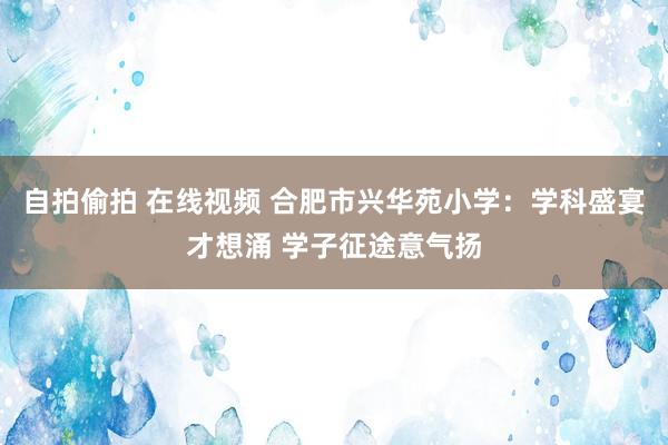 自拍偷拍 在线视频 合肥市兴华苑小学：学科盛宴才想涌 学子征途意气扬