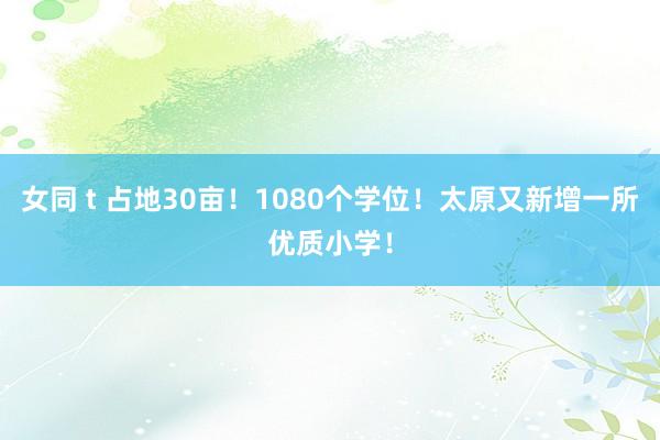 女同 t 占地30亩！1080个学位！太原又新增一所优质小学！