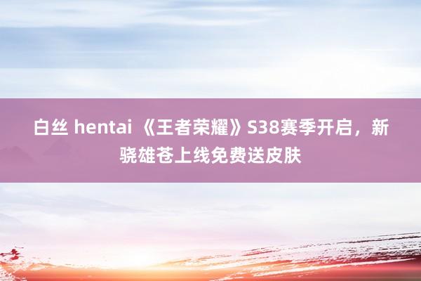 白丝 hentai 《王者荣耀》S38赛季开启，新骁雄苍上线免费送皮肤