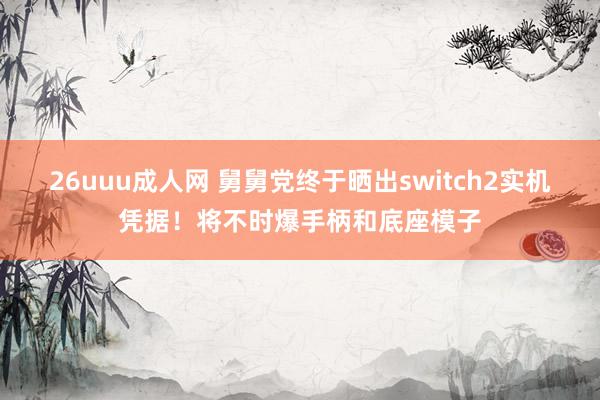 26uuu成人网 舅舅党终于晒出switch2实机凭据！将不时爆手柄和底座模子