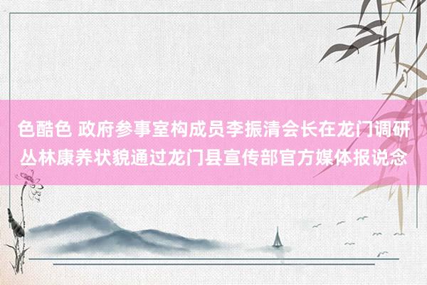 色酷色 政府参事室构成员李振清会长在龙门调研丛林康养状貌通过龙门县宣传部官方媒体报说念