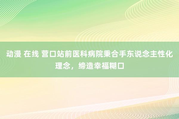 动漫 在线 营口站前医科病院秉合手东说念主性化理念，缔造幸福糊口