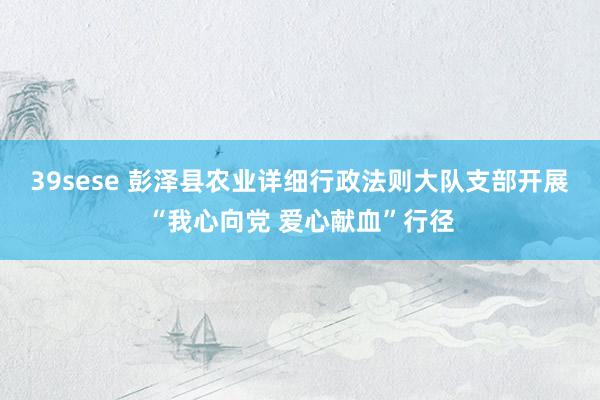 39sese 彭泽县农业详细行政法则大队支部开展“我心向党 爱心献血”行径