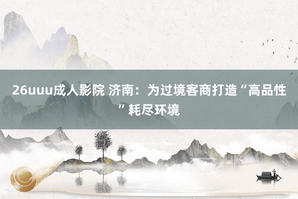 26uuu成人影院 济南：为过境客商打造“高品性”耗尽环境