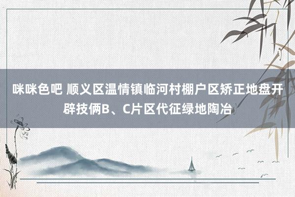 咪咪色吧 顺义区温情镇临河村棚户区矫正地盘开辟技俩B、C片区代征绿地陶冶