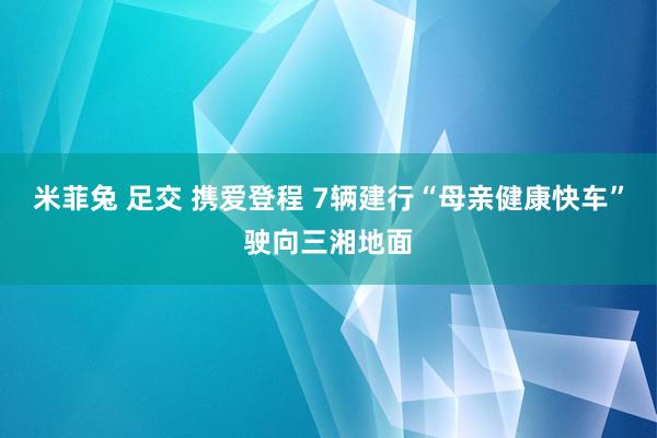 米菲兔 足交 携爱登程 7辆建行“母亲健康快车”驶向三湘地面