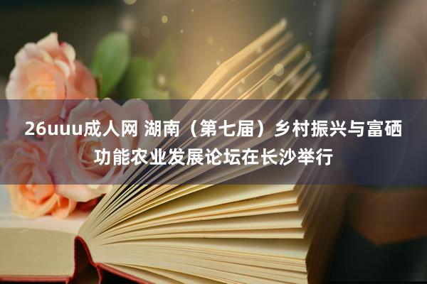 26uuu成人网 湖南（第七届）乡村振兴与富硒功能农业发展论坛在长沙举行