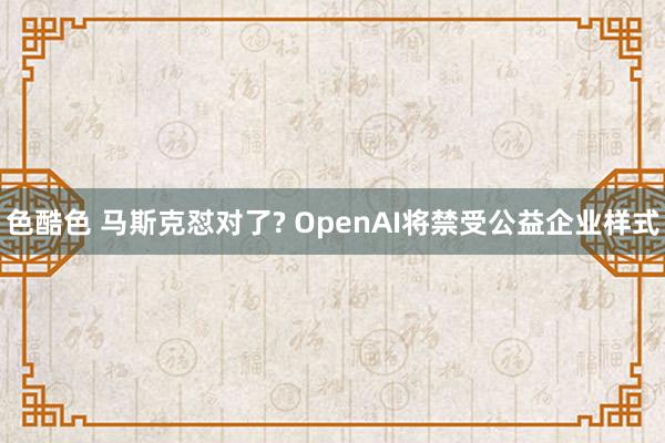 色酷色 马斯克怼对了? OpenAI将禁受公益企业样式