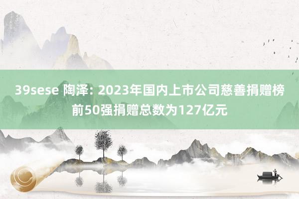 39sese 陶泽: 2023年国内上市公司慈善捐赠榜前50强捐赠总数为127亿元