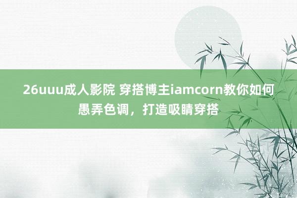 26uuu成人影院 穿搭博主iamcorn教你如何愚弄色调，打造吸睛穿搭