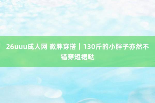 26uuu成人网 微胖穿搭｜130斤的小胖子亦然不错穿短裙哒